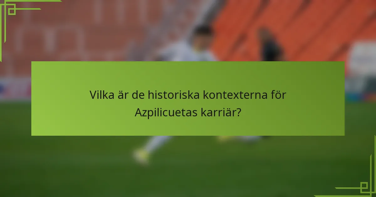Vilka är de historiska kontexterna för Azpilicuetas karriär?